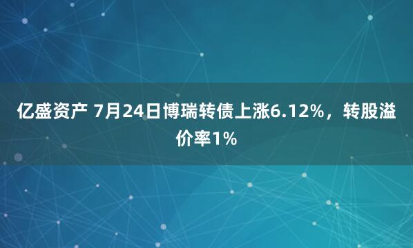 亿盛资产 7月24日博瑞转债上涨6.12%，转股溢价率1%