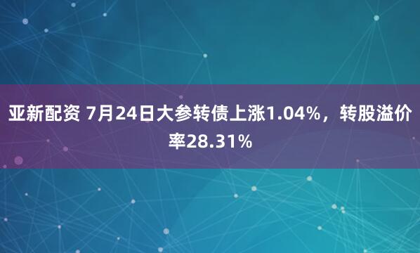 亚新配资 7月24日大参转债上涨1.04%，转股溢价率28.31%
