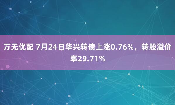 万无优配 7月24日华兴转债上涨0.76%，转股溢价率29.71%